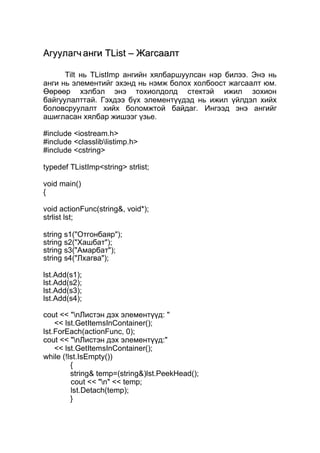 ААггууууллааггчч ааннггии TTLLiisstt –– ЖЖааггссааааллтт 
Tilt нь TListImp ангийн хялбаршуулсан нэр билээ. Энэ нь 
анги нь элементийг эхэнд нь нэмж болох холбоост жагсаалт юм. 
Өөрөөр хэлбэл энэ тохиолдолд стектэй ижил зохион 
байгуулалттай. Гэхдээ бүх элементүүдэд нь ижил үйлдэл хийх 
боловсруулалт хийх боломжтой байдаг. Ингээд энэ ангийг 
ашигласан хялбар жишээг үзье. 
#include <iostream.h> 
#include <classliblistimp.h> 
#include <cstring> 
typedef TListImp<string> strlist; 
void main() 
{ 
void actionFunc(string&, void*); 
strlist lst; 
string s1("Отгонбаяр"); 
string s2("Хашбат"); 
string s3("Амарбат"); 
string s4("Лхагва"); 
lst.Add(s1); 
lst.Add(s2); 
lst.Add(s3); 
lst.Add(s4); 
cout << "nЛистэн дэх элементүүд: " 
<< lst.GetItemsInContainer(); 
lst.ForEach(actionFunc, 0); 
cout << "nЛистэн дэх элементүүд:" 
<< lst.GetItemsInContainer(); 
while (!lst.IsEmpty()) 
{ 
string& temp=(string&)lst.PeekHead(); 
cout << "n" << temp; 
lst.Detach(temp); 
} 
 