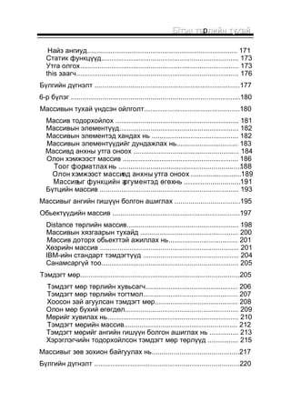 ББїїттээцц ттєєрллииййнн ттууххаайй 
Найз ангиуд.............................................................................. 171 
Статик функцүүд...................................................................... 173 
Утга олгох................................................................................. 173 
this заагч................................................................................... 176 
Бүлгийн дүгнэлт .........................................................................177 
6-р бүлэг .....................................................................................180 
Массивын тухай үндсэн ойлголт................................................180 
Массив тодорхойлох ............................................................... 181 
Массивын элементүүд............................................................. 182 
Массивын элементэд хандах нь ............................................. 182 
Массивын элементүүдийг дундажлах нь................................ 183 
Массивд анхны утга оноох ...................................................... 184 
Олон хэмжээст массив ............................................................ 186 
Тоог форматлах нь ........................................................... ..1.88 
Олон хэмжээст массивд анхны утга оноох ......................... 189 
Массивыг функцийн аргументэд өгөх нь ............................ 191 
Бүтцийн массив ....................................................................... 193 
Массивыг ангийн гишүүн болгон ашиглах .................................195 
Обьектүүдийн массив ................................................................197 
Distance төрлийн массив......................................................... 198 
Массивын хязгаарын тухайд ................................................... 200 
Массив доторх обьекттэй ажиллах нь.................................... 201 
Хөзрийн массив ....................................................................... 201 
IBM-ийн стандарт тэмдэгтүүд ................................................. 204 
Санамсаргүй тоо...................................................................... 205 
Тэмдэгт мөр................................................................................205 
Тэмдэгт мөр төрлийн хувьсагч................................................ 206 
Тэмдэгт мөр төрлийн тогтмол................................................. 207 
Хоосон зай агуулсан тэмдэгт мөр........................................... 208 
Олон мөр бүхий өгөгдөл.......................................................... 209 
Мөрийг хувилах нь................................................................... 210 
Тэмдэгт мөрийн массив........................................................... 212 
Тэмдэгт мөрийг ангийн гишүүн болгон ашиглах нь ............... 213 
Хэрэглэгчийн тодорхойлсон тэмдэгт мөр төрлүүд ................ 215 
Массивыг зөв зохион байгуулах нь............................................217 
Бүлгийн дүгнэлт .........................................................................220 
 