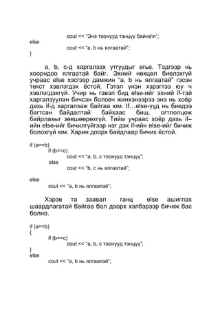 else 
} 
cout << “Энэ тоонууд тэнцүү байнаn”; 
cout << “a, b нь ялгаатай”; 
a, b, c-д харгалзах утгуудыг өгье. Тэдгээр нь 
хоорндоо ялгаатай байг. Эхний нөхцөл биелэхгүй 
учраас else хэсгээр дамжин “a, b нь ялгаатай” гэсэн 
текст хэвлэгдэх ёстой. Гэтэл үнэн хэрэгтээ юу ч 
хэвлэгдэхгүй. Учир нь гэвэл бид else-ийг эхний if-тэй 
харгалзуулан бичсэн боловч жинхэнээрээ энэ нь хоёр 
дахь if-д харгалзаж байгаа юм. If…else-үүд нь биедээ 
багтсан байдалтай байхаас биш, огтлолцож 
байрлахыг зөвшөөрөхгүй. Тийм учраас хоёр дахь if– 
ийн else-ийг бичилгүйгээр нэг дэх if-ийн else-ийг бичиж 
болохгүй юм. Харин доорх байдлаар бичих ёстой. 
if (a==b) 
if (b==c) 
cout << “a, b, c тоонууд тэнцүү”; 
else 
cout << “b, c нь ялгаатай”; 
else 
cout << “a, b нь ялгаатай”; 
Хэрэв та заавал ганц else ашиглах 
шаардлагатай байгаа бол доорх хэлбэрээр бичиж бас 
болно. 
if (a==b) 
{ 
} 
else 
if (b==c) 
cout << “a, b, c тоонууд тэнцүү”; 
cout << “a, b нь ялгаатай”; 
 