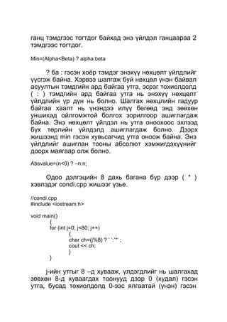 ганц тэмдгээс тогтдог байхад энэ үйлдэл ганцаараа 2 
тэмдгээс тогтдог. 
Min=(Alpha<Beta) ? alpha:beta 
? ба : гэсэн хоёр тэмдэг энэхүү нөхцөлт үйлдлийг 
үүсгэж байна. Хэрвээ шалгаж буй нөхцөл үнэн байвал 
асуултын тэмдгийн ард байгаа утга, эсрэг тохиолдолд 
( : ) тэмдгийн ард байгаа утга нь энэхүү нөхцөлт 
үйлдлийн үр дүн нь болно. Шалгах нөхцлийн гадуур 
байгаа хаалт нь үнэндээ илүү бөгөөд энд зөвхөн 
уншихад ойлгомжтой болгох зорилгоор ашиглагдаж 
байна. Энэ нөхцөлт үйлдэл нь утга оноохоос эхлээд 
бүх төрлийн үйлдэлд ашиглагдаж болно. Дээрх 
жишээнд min гэсэн хувьсагчид утга оноож байна. Энэ 
үйлдлийг ашиглан тооны абсолют хэмжигдэхүүнийг 
доорх маягаар олж болно. 
Absvalue=(n<0) ? –n:n; 
Одоо дэлгэцийн 8 дахь багана бүр дээр ( * ) 
хэвлэдэг condi.cpp жишээг үзье. 
//condi.cpp 
#include <iostream.h> 
void main() 
{f 
or (int j=0; j<80; j++) 
{ 
char ch=(j%8) ? ’ ’:’*’ ; 
cout << ch; 
} 
} 
j-ийн утгыг 8 –д хувааж, үлдэгдлийг нь шалгахад 
зөвхөн 8-д хуваагдах тоонууд дээр 0 (худал) гэсэн 
утга, бусад тохиолдолд 0-ээс ялгаатай (үнэн) гэсэн 
 