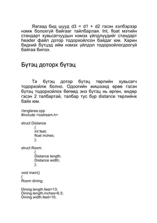 Яагаад бид шууд d3 = d1 + d2 гэсэн хэлбэрээр 
нэмж болохгүй байгааг тайлбарлая. Int, float мэтийн 
стандарт хувьсагчуудын нэмэх үйлдлүүдийг стандарт 
header файл дотор тодорхойлсон байдаг юм. Харин 
бидний бүтцэд ийм нэмэх үйлдэл тодорхойлогдоогүй 
байгаа билээ. 
ББүүттээцц ддооттооррхх ббүүттээцц 
Та бүтэц дотор бүтэц төрлийн хувьсагч 
тодорхойлж болно. Одоогийн жишээнд өрөө гэсэн 
бүтэц тодорхойлох бөгөөд энэ бүтэц нь өргөн, өндөр 
гэсэн 2 талбартай, талбар тус бүр distance төрлийнх 
байх юм. 
//englarea.cpp 
#include <iostream.h> 
struct Distance 
{ int feet; 
float inches; 
}; 
struct Room 
{ 
Distance length; 
Distance width; 
}; 
void main() 
{ 
Room dining; 
Dining.length.feet=13; 
Dining.length.inches=6.5; 
Dining.width.feet=10; 
 