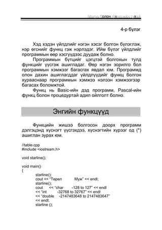 ММааккрроо бболон ффуннккццииййнн ттуухаайй 
44--рр ббүүллээгг 
Хэд хэдэн үйлдлийг нэгэн хэсэг болгон бүлэглэж, 
нэр өгснийг функц гэж нэрлэдэг. Ийм бүлэг үйлдлийг 
программын өөр хэсгүүдээс дуудаж болно. 
Программын бүтцийг цэгцтэй болгохын тулд 
функцийг үүсгэж ашигладаг. Өөр нэгэн зорилго бол 
программын хэмжээг багасгах явдал юм. Программд 
олон дахин ашиглагддаг үйлдлүүдийг функц болгон 
хурааснаар программын хэмжээ нэлээн хэмжээгээр 
багасах боломжтой. 
Функц нь Basic-ийн дэд программ, Pascal-ийн 
функц болон процедуртай адил ойлголт болно. 
ЭЭннггииййнн ффууннккццүүүүдд 
Функцийн жишээ болгосон доорх программ 
дэлгэцэнд хүснэгт үүсгэхдээ, хүснэгтийн хүрээг од (*) 
ашиглан зурах юм. 
//table.cpp 
#include <iostream.h> 
void starline(); 
void main() 
{ 
starline(); 
cout << “Төрөл Муж” << endl; 
starline(); 
cout << “char -128 to 127” << endl 
<< “int -32768 to 32767” << endl 
<< “double -2147483648 to 2147483647” 
<< endl; 
starline (); 
 