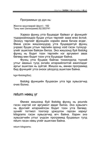ММааккрроо бболон ффуннккццииййнн ттуухаайй 
Программын үр дүн нь: 
Жингээ оруулаарай (фунт) : 182 
Таны жин (килограмм) 82.553741 
Хэрвээ функц утга буцаадаг байвал уг функцийг 
тодорхойлохдоо буцах утгын төрлийг зааж өгөх ёстой. 
Энэхүү төрлийг функцийн нэрийн өмнө бичиж өгдөг. 
Өмнө үзсэн жишээнүүдэд утга буцаадаггүй функц 
учраас буцах утгын төрлийн оронд void гэсэн түлхүүр 
үгийг ашиглаж байсан билээ. Энэ жишээнд буй lbstokg 
функц нь бодит тоон төрлийн нэг аргумент авах 
бөгөөд мөн бодит тоон утга буцаадаг байна. 
Функц утга буцааж байгаа тохиолдолд түүний 
утгыг авахын тулд энгийн илэрхийлэлтэй ажилладаг 
аргыг ашиглах нь зүйтэй. Жишээ нь, өмнөх программд 
бид функцийг утга оноох үйлдэлд ашиглаж байна. 
kgs=lbstokg(lbs); 
lbstokg функцийн буцаасан утга kgs хувьсагчид 
очих болно. 
rreettuurrnn ннөөөөцц үүгг 
Өмнөх жишээнд буй lbstokg функц нь pounds 
гэсэн нэртэй нэг аргумент авдаг билээ. Энэ хувьсагч 
нь фунтийг илэрхийлсэн бодит тоон утга бөгөөд 
үүнийг тогтмол тоогоор үржүүлэн гарсан хариуг 
kilograms гэсэн хувьсагчид өгч байна. Харин энэ 
хувьсагчийн утгыг үндсэн программд буцаахын тулд 
return гэсэн нөөц үгийг ашиглаж байна. 
return kilograms; 
 