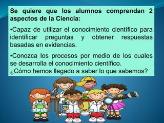 Se quiere que los alumnos comprendan 2 
aspectos de la Ciencia: 
•Capaz de utilizar el conocimiento científico para 
identificar preguntas y obtener respuestas 
basadas en evidencias. 
•Conozca los procesos por medio de los cuales 
se desarrolla el conocimiento científico. 
¿Cómo hemos llegado a saber lo que sabemos? 
 