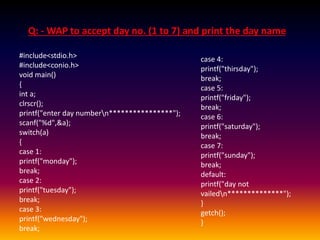 Q: - WAP to accept day no. (1 to 7) and print the day name 
#include<stdio.h> 
#include<conio.h> 
void main() 
{ 
int a; 
clrscr(); 
printf("enter day numbern****************"); 
scanf("%d",&a); 
switch(a) 
{ 
case 1: 
printf("monday"); 
break; 
case 2: 
printf("tuesday"); 
break; 
case 3: 
printf("wednesday"); 
break; 
case 4: 
printf("thirsday"); 
break; 
case 5: 
printf("friday"); 
break; 
case 6: 
printf("saturday"); 
break; 
case 7: 
printf("sunday"); 
break; 
default: 
printf("day not 
vailedn**************"); 
} 
getch(); 
} 
 