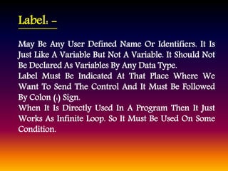Label: - 
May Be Any User Defined Name Or Identifiers. It Is 
Just Like A Variable But Not A Variable. It Should Not 
Be Declared As Variables By Any Data Type. 
Label Must Be Indicated At That Place Where We 
Want To Send The Control And It Must Be Followed 
By Colon (:) Sign. 
When It Is Directly Used In A Program Then It Just 
Works As Infinite Loop. So It Must Be Used On Some 
Condition. 
 