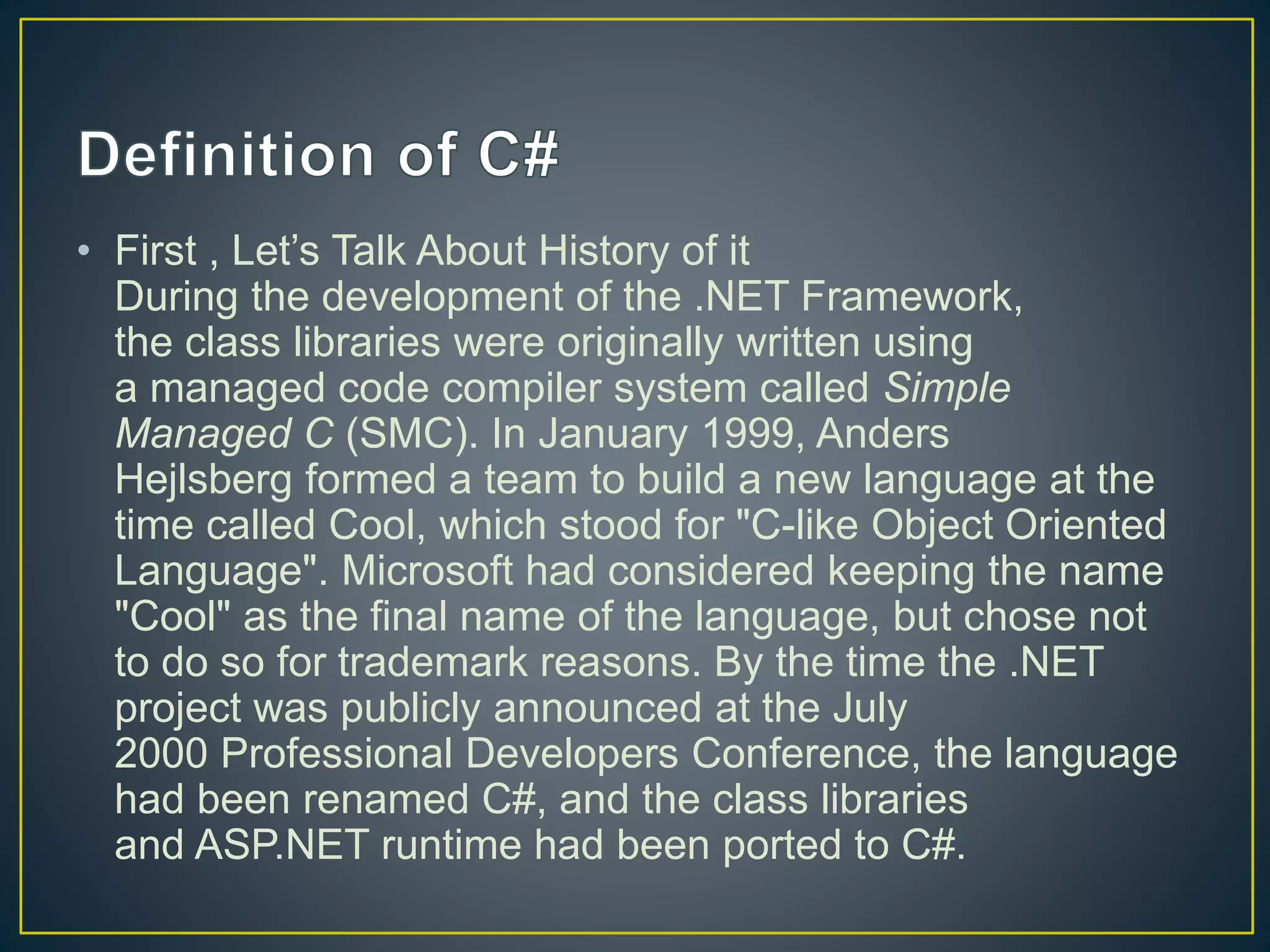 • First , Let’s Talk About History of it
During the development of the .NET Framework,
the class libraries were originally written using
a managed code compiler system called Simple
Managed C (SMC). In January 1999, Anders
Hejlsberg formed a team to build a new language at the
time called Cool, which stood for "C-like Object Oriented
Language". Microsoft had considered keeping the name
"Cool" as the final name of the language, but chose not
to do so for trademark reasons. By the time the .NET
project was publicly announced at the July
2000 Professional Developers Conference, the language
had been renamed C#, and the class libraries
and ASP.NET runtime had been ported to C#.
 
