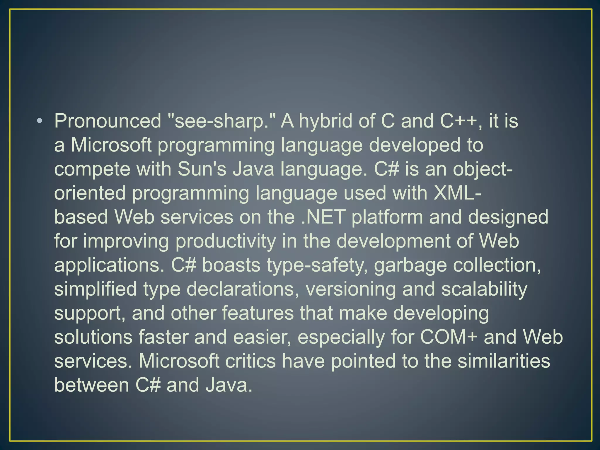 • Pronounced "see-sharp." A hybrid of C and C++, it is
a Microsoft programming language developed to
compete with Sun's Java language. C# is an object-
oriented programming language used with XML-
based Web services on the .NET platform and designed
for improving productivity in the development of Web
applications. C# boasts type-safety, garbage collection,
simplified type declarations, versioning and scalability
support, and other features that make developing
solutions faster and easier, especially for COM+ and Web
services. Microsoft critics have pointed to the similarities
between C# and Java.
 