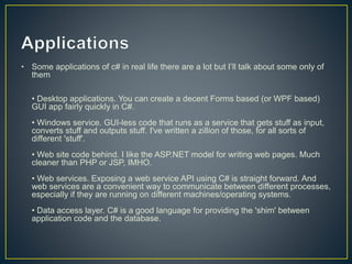 • Some applications of c# in real life there are a lot but I’ll talk about some only of
them
• Desktop applications. You can create a decent Forms based (or WPF based)
GUI app fairly quickly in C#.
• Windows service. GUI-less code that runs as a service that gets stuff as input,
converts stuff and outputs stuff. I've written a zillion of those, for all sorts of
different 'stuff'.
• Web site code behind. I like the ASP.NET model for writing web pages. Much
cleaner than PHP or JSP, IMHO.
• Web services. Exposing a web service API using C# is straight forward. And
web services are a convenient way to communicate between different processes,
especially if they are running on different machines/operating systems.
• Data access layer. C# is a good language for providing the 'shim' between
application code and the database.
 