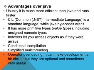  Advantages over java
• Usually it is much more efficient than java and runs
faster
• CIL (Common (.NET) Intermediate Language) is a
standard language, while java bytecodes aren't
• It has more primitive types (value types), including
unsigned numeric types
• Indexers let you access objects as if they were
arrays
• Conditional compilation
• Simplified multithreading
• Operator overloading. It can make development a
bit trickier but they are optional and sometimes
very useful
 