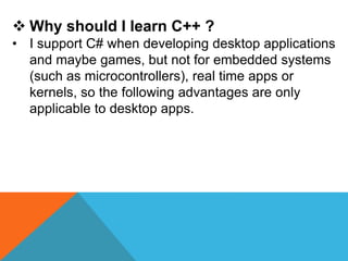  Why should I learn C++ ?
• I support C# when developing desktop applications
and maybe games, but not for embedded systems
(such as microcontrollers), real time apps or
kernels, so the following advantages are only
applicable to desktop apps.
 