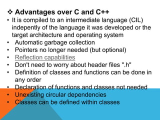  Advantages over C and C++
• It is compiled to an intermediate language (CIL)
indepently of the language it was developed or the
target architecture and operating system
• Automatic garbage collection
• Pointers no longer needed (but optional)
• Reflection capabilities
• Don't need to worry about header files ".h"
• Definition of classes and functions can be done in
any order
• Declaration of functions and classes not needed
• Unexisting circular dependencies
• Classes can be defined within classes
 