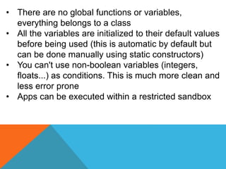 • There are no global functions or variables,
everything belongs to a class
• All the variables are initialized to their default values
before being used (this is automatic by default but
can be done manually using static constructors)
• You can't use non-boolean variables (integers,
floats...) as conditions. This is much more clean and
less error prone
• Apps can be executed within a restricted sandbox
 