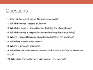 Questions 
• 1. What is the overall aim of the menstrual cycle? 
• 2. Which hormone triggers ovulation? 
• 3. Which hormone is responsible for building the uterus lining? 
• 4. Which hormone is responsible for maintaining the uterus lining? 
• 5. Where is progesterone produced immediately after ovulation? 
• 6. Why does menstruation occur? 
• 8. Where is estrogen produced? 
• 9. Why does the ovum need to ‘mature’ in the follicle before ovulation can 
occur? 
• 10. Why does the level of estrogen drop after ovulation? 
