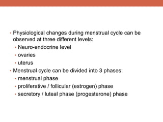 • Physiological changes during menstrual cycle can be 
observed at three different levels: 
• Neuro-endocrine level 
• ovaries 
• uterus 
• Menstrual cycle can be divided into 3 phases: 
• menstrual phase 
• proliferative / follicular (estrogen) phase 
• secretory / luteal phase (progesterone) phase 
 