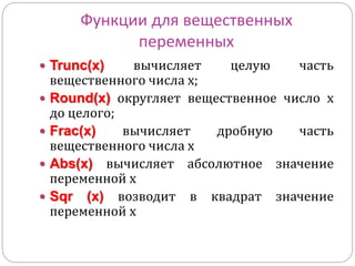 Функции для вещественных 
переменных 
 Trunc(x) вычисляет целую часть 
вещественного числа х; 
 Round(x) округляет вещественное число х 
до целого; 
 Frac(x) вычисляет дробную часть 
вещественного числа х 
 Abs(x) вычисляет абсолютное значение 
переменной х 
 Sqr (x) возводит в квадрат значение 
переменной х 
 