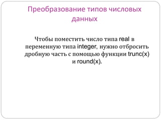 Преобразование типов числовых 
данных 
Чтобы поместить число типа real в 
переменную типа integer, нужно отбросить 
дробную часть с помощью функции trunc(x) 
и round(x). 
 