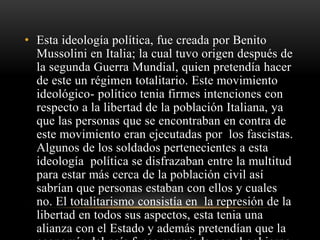 • Esta ideología política, fue creada por Benito 
Mussolini en Italia; la cual tuvo origen después de 
la segunda Guerra Mundial, quien pretendía hacer 
de este un régimen totalitario. Este movimiento 
ideológico- político tenia firmes intenciones con 
respecto a la libertad de la población Italiana, ya 
que las personas que se encontraban en contra de 
este movimiento eran ejecutadas por los fascistas. 
Algunos de los soldados pertenecientes a esta 
ideología política se disfrazaban entre la multitud 
para estar más cerca de la población civil así 
sabrían que personas estaban con ellos y cuales 
no. El totalitarismo consistía en la represión de la 
libertad en todos sus aspectos, esta tenia una 
alianza con el Estado y además pretendían que la 
economía del país fuese manejada por el gobierno 
 