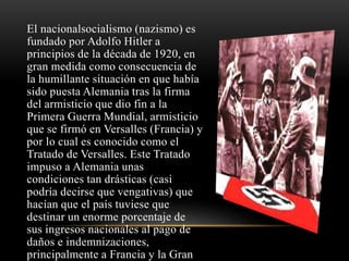 El nacionalsocialismo (nazismo) es 
fundado por Adolfo Hitler a 
principios de la década de 1920, en 
gran medida como consecuencia de 
la humillante situación en que había 
sido puesta Alemania tras la firma 
del armisticio que dio fin a la 
Primera Guerra Mundial, armisticio 
que se firmó en Versalles (Francia) y 
por lo cual es conocido como el 
Tratado de Versalles. Este Tratado 
impuso a Alemania unas 
condiciones tan drásticas (casi 
podría decirse que vengativas) que 
hacían que el país tuviese que 
destinar un enorme porcentaje de 
sus ingresos nacionales al pago de 
daños e indemnizaciones, 
principalmente a Francia y la Gran 
 