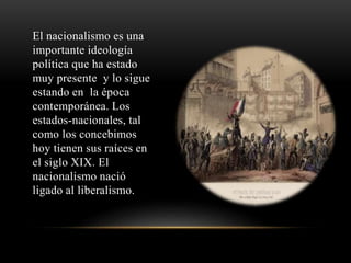 El nacionalismo es una 
importante ideología 
política que ha estado 
muy presente y lo sigue 
estando en la época 
contemporánea. Los 
estados-nacionales, tal 
como los concebimos 
hoy tienen sus raíces en 
el siglo XIX. El 
nacionalismo nació 
ligado al liberalismo. 
 