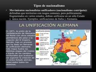 Tipos de nacionalismo 
• Movimientos nacionalistas unificadores (nacionalismo centrípeto): 
defendían que territorios con rasgos comunes, pero políticamente 
fragmentados en varios estados, debían unificarse en un sólo Estado 
y única nación. Ejemplos: unificaciones de Italia y Alemania. 
 