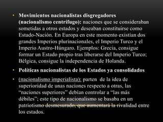 • Movimientos nacionalistas disgregadores 
(nacionalismo centrífugo): naciones que se consideraban 
sometidas a otros estados y deseaban constituirse como 
Estado-Nación. En Europa en este momento existían dos 
grandes Imperios plurinacionales, el Imperio Turco y el 
Imperio Austro-Húngaro. Ejemplos: Grecia, consigue 
formar un Estado propio tras liberarse del Imperio Turco; 
Bélgica, consigue la independencia de Holanda. 
• Políticas nacionalistas de los Estados ya consolidados 
• (nacionalismo imperialista): parten de la idea de 
superioridad de unas naciones respecto a otras, las 
“naciones superiores” debían controlar a “las más 
débiles”; este tipo de nacionalismo se basaba en un 
patriotismo desmesurado, que aumentará la rivalidad entre 
los estados. 
 