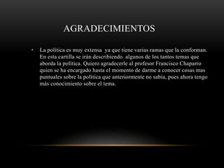 AGRADECIMIENTOS 
• La política es muy extensa ya que tiene varias ramas que la conforman. 
En esta cartilla se irán describiendo algunos de los tantos temas que 
aborda la política. Quiero agradecerle al profesor Francisco Chaparro 
quien se ha encargado hasta el momento de darme a conocer cosas mas 
puntuales sobre la política que anteriormente no sabía, pues ahora tengo 
más conocimiento sobre el tema. 
 