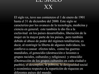 EL SIGLO 
XX 
El siglo xx, tuvo sus comienzos el 1 de enero de 1901 
hasta el 31 de diciembre del 2000. Este siglo se 
caracterizo por los avances de la tecnología, medicina y 
ciencia en general; este también le dio fin a la 
esclavitud en los países desarrollados, liberación de la 
mujer en la mayor parte de los países, pero también 
debido al abuso de poder del régimen totalitarista; es 
decir, al restringir la liberta de algunos individuos, los 
conllevo a causar efectos tales, como las guerras 
mundiales, el genocidio (destrucción o lesiones a 
grupos raciales, culturales y religiosos) y etnocidio 
(Destrucción de los grupos culturales en cada ciudad o 
pueblo), el desempleo, la pobreza, la desigualdad social 
y económica respecto a la repartición de riquezas en 
diferentes países del mundo. 
 