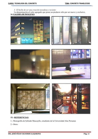 CURSO: TECNOLOGÍA DEL CONCRETO TEMA: CONCRETO TRANSLÚCIDO 
3. El hecho de ser una creación novedosa y reciente: 
La denominación al valor agregado que posee un producto sólo por ser nuevo y exclusivo. 
14. GALERÍA DE IMÁGENES 
15.- REFERENCIAS: 
1.- Monografía de Sobrado Maucaylle, estudiante de la Universidad Alas Peruanas 
2.- Otros: 
ING. JOSÉ FÉLIX VALVERDE LLAJARUNA Pág. 10 
 