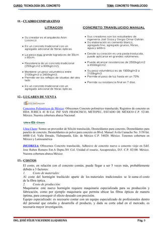 CURSO: TECNOLOGÍA DEL CONCRETO TEMA: CONCRETO TRANSLÚCIDO 
11. - CUADRO COMPARATIVO 
12.- LUGARES DE VENTA 
Concretos Poliméricos de México: Ofrecemos Concreto polimérico translucido, Registros de concreto en 
HDA JURICA 41 B Col. INF SAN FRANCISCO, METEPEC, ESTADO DE MÉXICO C.P. 52140. 
México. Nuestra cobertura abarca Nacional. 
Ultra Chem: Somos un proveedor de Silicón translucido, Desmoldantes para concreto, Desmoldantes para 
paneles de concreto, Desmoldantes en polvo para concreto en Blvd. Manuel Avila Camacho No. 3130 Int. 
600B Col. Valle Dorado, Tlalnepantla, Edo. de México C.P. 54020. México. Tenemos cobertura en 
México y Latinoamérica 
DICORESA : Ofrecemos Concreto translucido, Adhesivo de concreto nuevo a concreto viejo en Edif. 
Jose Ruben Romero Ent.A Depto.301 Col. Unidad el rosario, Azcapotzalco, D.F. C.P. 02100. México. 
Nuestra cobertura abarca México 
13.- COSTOS 
El costo, en relación con el concreto común, puede llegar a ser 5 veces más, probablemente 
debido a 3 factores: 
1. Costo de materiales: 
Al coste del hormigón traslúcido aparte de los materiales tradicionales se le suma el costo 
de la fibra óptica. 
2. Costo de producción: 
Maquinaria: este nuevo hormigón requiere maquinaria especializada para su producción y 
fabricación, como por ejemplo maquinaria que permita ubicar las fibras ópticas de manera 
óptima, para conseguir el efecto deseado con precisión. 
Equipo especializado: es necesario contar con un equipo especializado de profesionales dentro 
del personal que estudia y desarrolla el producto, y dada su corta edad en el mercado, es 
necesaria mayor investigación. 
ING. JOSÉ FÉLIX VALVERDE LLAJARUNA Pág. 9 
 