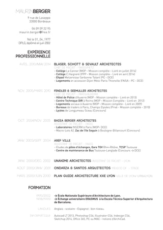 Avril 2010/MAI 2014 BLASER, SCHOTT & SEVAULT Architectes 
Chef de projet - PARIS/METZ 
- Collège La Canner (MOP - Mission complète - Livré en juillet 2014) 
- Collège C.Haigneré (PPP - Mission complète - Livré en avril 2014) 
- Ehpad Metzervisse/Serbonne/Talant (PC - DCE) 
- Logements en accession Dijon/Metz/Paris/Thionville (FAISA - PC - DCE) 
FENDLER & SEEMULLER Architectes 
Chef de projet - PARIS/AUXERRE 
- Hôtel de Police d’Auxerre (MOP - Mission complète - Livré en 2013) 
- Centre Technique DIR à Reims (MOP - Mission Complète - Livré en 2012) 
- Logements sociaux à Auxerre (MOP - Mission complète - Livré en 2009) 
- Bureaux de traders à Paris, Champs Elysées (Privé - Mission complète - 2010) 
- Lycées de Longjumeau/Sceau (Concours) 
BADIA BERGER Architectes 
Assistant de projet - PARIS 
- Laboratoires INSERM à Paris (MOP- DCE) 
- Macro-Lots A2, Zac de l’Ile Seguin à Boulogne-Billancourt (Concours) 
AREP Ville 
Assistant de projet - PARIS 
- Etudes de pôles d’échanges, Gare TGV Rhin-Rhône, TCSP Toulouse 
- Centre de maintenance de Bus Toulouse-Langlade (Concours > DCE) 
UNANIME Architectes Assistant de projet - LYON 
ONDARZA & SANTOS Arquitectos MEXICO DF - Stage 
PLAN GUIDE ARCHITECTURE XXe LYON Ville de LYON/ URBALYON 
> École Nationale Supérieure d’Architecture de Lyon. 
> Échange universitaire ERASMUS à la Escola Tècnica Superior d’Arquitectura 
de Barcelona. 
Anglais : scolaire - Espagnol : bon niveau. 
Autocad LT 2013, Photoshop CS6, Illustrator CS6, Indesign CS6, 
Sketchup 2014, Office 365, PC ou MAC - notions d’ArchiCad. 
9 rue de Laseppe 
33000 Bordeaux 
06 09 09 22 95 
maurin.berger@free.fr 
Né le 01_04_1977 
DPLG, diplômé en juin 2002 
EXPÉRIENCE 
PROFESSIONNELLE 
nov. 2005/mars 2010 
oct. 2004/nov. 2005 
janv. 2003/sept. 2004 
janv. 2000/déc. 2002 
août 2000/janv. 2001 
MARS 2000/JUIN 2000 
FORMATION 
1995/2002 
1998/1999 
Langues 
Informatique 
 