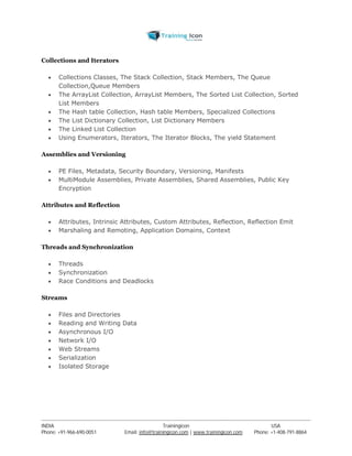 Collections and Iterators 
 Collections Classes, The Stack Collection, Stack Members, The Queue 
Collection,Queue Members 
 The ArrayList Collection, ArrayList Members, The Sorted List Collection, Sorted 
List Members 
 The Hash table Collection, Hash table Members, Specialized Collections 
 The List Dictionary Collection, List Dictionary Members 
 The Linked List Collection 
 Using Enumerators, Iterators, The Iterator Blocks, The yield Statement 
Assemblies and Versioning 
 PE Files, Metadata, Security Boundary, Versioning, Manifests 
 MultiModule Assemblies, Private Assemblies, Shared Assemblies, Public Key 
Encryption 
Attributes and Reflection 
 Attributes, Intrinsic Attributes, Custom Attributes, Reflection, Reflection Emit 
 Marshaling and Remoting, Application Domains, Context 
Threads and Synchronization 
 Threads 
 Synchronization 
 Race Conditions and Deadlocks 
Streams 
 Files and Directories 
 Reading and Writing Data 
 Asynchronous I/O 
 Network I/O 
 Web Streams 
 Serialization 
 Isolated Storage 
----------------------------------------------------------------------------------------------------------------------------------------------------------------------------------------------- 
INDIA Trainingicon USA 
Phone: +91-966-690-0051 Email: info@trainingicon.com | www.trainingicon.com Phone: +1-408-791-8864 
