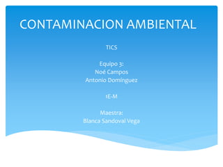 CONTAMINACION AMBIENTAL 
TICS 
Equipo 3: 
Noé Campos 
Antonio Domínguez 
1E-M 
Maestra: 
Blanca Sandoval Vega 
 