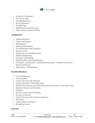  Using the ??Operator 
 The string Type 
 StringExpressions 
 String Operators 
 The@Symbol 
 Reading the Keyboard Input 
 Class using the parse Method 
UsingClasses 
 ClassDeclaration 
 Class Instantiation 
 Namespaces 
 Nesting Namespaces 
 The Namespace Alias Qualifier 
 Access Levels 
 Properties and UsingProperties 
 ReadonlyProperties 
 Accessor Accessibility 
 StaticMembers and StaticClasses 
 Constants, Constructors, DeclaringConstructors, PrivateConstructors, 
StaticConstructors 
 Destructors, PartialClasses 
FunctionMembers 
 FunctionMembers 
 Polymorphism 
 Virtual and Override Methods 
 Calling Members of the Base Class 
 Method Overloading and Overriding Virtual Methods on the Base Class 
 Abstract Classes and Methods 
 Indexers 
 Structs, Enums and Attributes 
 Structs vs Classes 
 Passing Structs and Classes to Methods 
 Attributes 
 Calling Native Functions 
 Emulating Unions 
Generics 
----------------------------------------------------------------------------------------------------------------------------------------------------------------------------------------------- 
INDIA Trainingicon USA 
Phone: +91-966-690-0051 Email: info@trainingicon.com | www.trainingicon.com Phone: +1-408-791-8864 
 