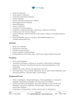 What Are Generics? 
 Using Generic Collections 
 CreatingYourOwnGenericClasses 
 Generic Methods 
 Generic Methods inside Generic Classes 
 Overloading Generic Methods 
 GenericDelegates 
 Generic Interfaces 
 Limitations of Using Generics 
 ICollection, ICollectionMembers, IDictionary, IDictionary Members 
 Creating Your Own Generic Classes 
 Generic Methods, Generic Methods inside Generic Classes, Overloading Generic 
Methods 
 GenericDelegates, Generic Interfaces, BenefitsofUsingGenerics, 
LimitationsofUsingGenerics 
Interfaces 
 What Is an Interface 
 Declaring an Interface 
 Interface Implementation 
 Explicit Interface Implementation 
 Hiding Members of the Base Class, Versioning, Hiding Interface Members 
Exceptions 
 Errors and Exceptions 
 Throwing an Exception, Catching an Exception, Organizing the Handlers, 
Sequence of Events in Handling Exceptions, Expected Exceptions in File 
Processing 
 Reading Text Files, Writing and Appending Text Files 
 The finally Block, The try finally Statement, The try catch finally Statement, User 
defined Exceptions, Using the Stack Trace Property 
Delegatesand Events 
 What Is aDelegate?, DeclaringDelegates, CreatingaDelegate, Invoking the 
Delegate, Associating a Delegate with More Than One Method 
 Adding and Removing Delegates, Using NET Methods to Add and Remove 
Delegates, Anonymous Methods, OuterVariables, Restrictions on Using 
Anonymous Methods 
 Covariance, Contravariance, Events, Using Events in Applications 
----------------------------------------------------------------------------------------------------------------------------------------------------------------------------------------------- 
INDIA Trainingicon USA 
Phone: +91-966-690-0051 Email: info@trainingicon.com | www.trainingicon.com Phone: +1-408-791-8864 
 