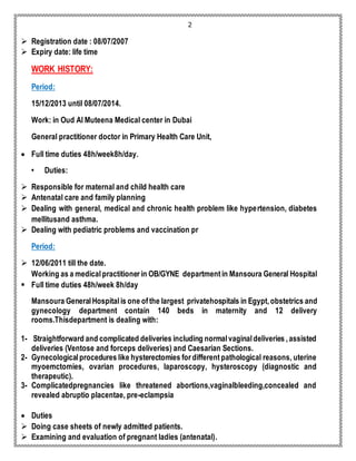 2 
 Registration date : 08/07/2007 
 Expiry date: life time 
WORK HISTORY: 
Period: 
15/12/2013 until 08/07/2014. 
Work: in Oud Al Muteena Medical center in Dubai 
General practitioner doctor in Primary Health Care Unit, 
 Full time duties 48h/week8h/day. 
• Duties: 
 Responsible for maternal and child health care 
 Antenatal care and family planning 
 Dealing with general, medical and chronic health problem like hypertension, diabetes 
mellitusand asthma. 
 Dealing with pediatric problems and vaccination pr 
Period: 
 12/06/2011 till the date. 
Working as a medical practitioner in OB/GYNE department in Mansoura General Hospital 
 Full time duties 48h/week 8h/day 
Mansoura General Hospital is one of the largest privatehospitals in Egypt, obstetrics and 
gynecology department contain 140 beds in maternity and 12 delivery 
rooms.Thisdepartment is dealing with: 
1- Straightforward and complicated deliveries including normal vaginal deliveries , assisted 
deliveries (Ventose and forceps deliveries) and Caesarian Sections. 
2- Gynecological procedures like hysterectomies for different pathological reasons, uterine 
myoemctomies, ovarian procedures, laparoscopy, hysteroscopy (diagnostic and 
therapeutic). 
3- Complicatedpregnancies like threatened abortions,vaginalbleeding,concealed and 
revealed abruptio placentae, pre-eclampsia 
 Duties 
 Doing case sheets of newly admitted patients. 
 Examining and evaluation of pregnant ladies (antenatal). 
 