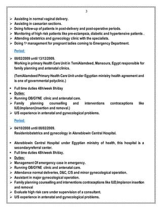 3 
 Assisting in normal vaginal delivery. 
 Assisting in caesarian sections. 
 Doing follow-up of patients in post-delivery and post-operative periods. 
 Monitoring of high risk patients like pre-eclampsia, diabetic and hypertensive patients . 
 Attending obstetrics and gynecology clinic with the specialists. 
 Doing 1s management for pregnant ladies coming to Emergency Department. 
Period: 
 08/02/2009 until 13/12/2009. 
Working in primary Health Care Unit in TemiAlamdeed, Mansoura, Egypt responsible for 
family planning and antenatal clinics. 
(TemiAlamdeed Primary Health Care Unit under Egyptian ministry health agreement and 
is one of governmental polyclinic.) 
 Full time duties 48h/week 8h/day 
 Duties: 
 Running OB/GYNE clinic and antenatal care. 
 Family planning counselling and interventions contraceptions like 
IUD,Implanon(insertion and removal.) 
 U/S experience in antenatal and gynecological problems. 
Period: 
 04/10/2008 until 08/02/2009. 
Residentobstetrics and gynecology in Alsneblowin Central Hospital. 
 Alsneblowin Central Hospital under Egyptian ministry of health, this hospital is a 
secondaryreferral center. 
 Full time duties 48h/week 8h/day. 
 Duties: 
 Management Of emergency case in emergency. 
 Running OB/GYNE clinic and antenatal care. 
 Attendance normal deliveries, D&C, C/S and minor gynecological operation. 
 Assistant in major gynecological operation. 
 Family planning counselling and interventions contraceptions like IUD,Implanon insertion 
and removal 
 Evaluate high risk care under supervision of a consultant. 
 U/S experience in antenatal and gynecological problems. 
 