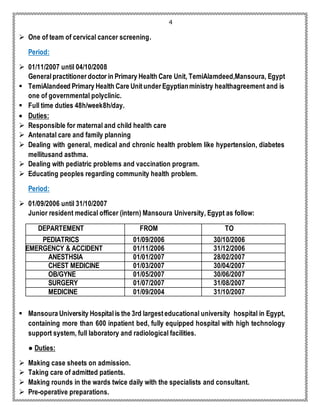 4 
 One of team of cervical cancer screening. 
Period: 
 01/11/2007 until 04/10/2008 
General practitioner doctor in Primary Health Care Unit, TemiAlamdeed,Mansoura, Egypt 
 TemiAlandeed Primary Health Care Unit under Egyptian ministry healthagreement and is 
one of governmental polyclinic. 
 Full time duties 48h/week8h/day. 
 Duties: 
 Responsible for maternal and child health care 
 Antenatal care and family planning 
 Dealing with general, medical and chronic health problem like hypertension, diabetes 
mellitusand asthma. 
 Dealing with pediatric problems and vaccination program. 
 Educating peoples regarding community health problem. 
Period: 
 01/09/2006 until 31/10/2007 
Junior resident medical officer (intern) Mansoura University, Egypt as follow: 
DEPARTEMENT FROM TO 
PEDIATRICS 01/09/2006 30/10/2006 
EMERGENCY & ACCIDENT 01/11/2006 31/12/2006 
ANESTHSIA 01/01/2007 28/02/2007 
CHEST MEDICINE 01/03/2007 30/04/2007 
OB/GYNE 01/05/2007 30/06/2007 
SURGERY 01/07/2007 31/08/2007 
MEDICINE 01/09/2004 31/10/2007 
 Mansoura University Hospital is the 3rd largest educational university hospital in Egypt, 
containing more than 600 inpatient bed, fully equipped hospital with high technology 
support system, full laboratory and radiological facilities. 
● Duties: 
 Making case sheets on admission. 
 Taking care of admitted patients. 
 Making rounds in the wards twice daily with the specialists and consultant. 
 Pre-operative preparations. 
 