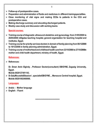 5 
 Follow-up of postoperative cases. 
 Preparation and administration of fluids and medicines in different trainingspecialities. 
 Close monitoring of vital signs and making ECGs to patients in the CCU and 
postoperative cases. 
 Making discharge summary and educating discharged patients. 
 Weekly case study and discussion with working teams 
Special courses: 
 Training course of diagnostic ultrasound obstetrics and gynecology from 21/05/2008 to 
26/05/2008 inElgalaa teaching hospital, general organization for teaching hospital and 
institutes, Egypt. 
 Training course for priority services doctors in domain of family planning from 06/12/2008 
to 19/12/2008 in family planning administration, Egypt. 
 Training course of motherhood and childhood health care from 23/10/2008 to 27/10/2008in 
mother and child health department, ministry of health, Egypt. 
References: 
 References: 
Dr. Eman Amin Elgindy , Professor Doctor(consultant) OB/GYNE, Zagazig University, 
Egypt. 
Mobile:0020127491143. 
 Dr.SalyMoustafaElbasioni ,specialistOB/GYNE , , Mansoura Central hospital, Egypt. 
Mobile:00201002400066. 
Languages 
 Arabic : Mother language 
 English : Fluent 
********************************** 
