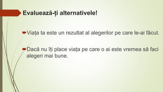 Evaluează-ți alternativele!
Viața ta este un rezultat al alegerilor pe care le-ai făcut.
Dacă nu îți place viața pe care o ai este vremea să faci
alegeri mai bune.
 