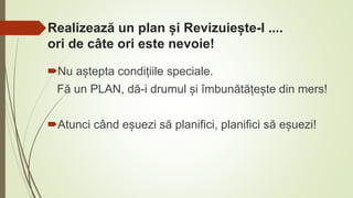 Realizează un plan și Revizuiește-l ....
ori de câte ori este nevoie!
Nu aștepta condițiile speciale.
Fă un PLAN, dă-i drumul și îmbunătățește din mers!
Atunci când eșuezi să planifici, planifici să eșuezi!
 