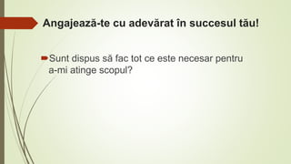 Angajează-te cu adevărat în succesul tău!
Sunt dispus să fac tot ce este necesar pentru
a-mi atinge scopul?
 