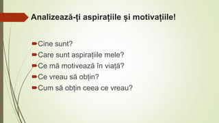 Analizează-ți aspirațiile și motivațiile!
Cine sunt?
Care sunt aspirațiile mele?
Ce mă motivează în viață?
Ce vreau să obțin?
Cum să obțin ceea ce vreau?
 