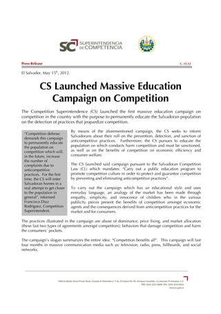 Press Release                                                                                C. 15-12


El Salvador, May 15th, 2012.


           CS Launched Massive Education
             Campaign on Competition
The Competition Superintendence (CS) launched the first massive education campaign on
competition in the country with the purpose to permanently educate the Salvadoran population
on the detection of practices that jeopardize competition.

                               By means of the aforementioned campaign, the CS seeks to inform
 “Competition defense
                               Salvadorans about their roll on the prevention, detection, and sanction of
 demands this campaign
 to permanently educate
                               anticompetitive practices. Furthermore, the CS pursues to educate the
 the population on             population on which conducts harm competition and must be sanctioned,
 competition which will,       as well as on the benefits of competition on economic efficiency and
 in the future, increase       consumer welfare.
 the number of
 complaints due to             The CS launched said campaign pursuant to the Salvadoran Competition
 anticompetitive               Law (CL) which mandates: “Carry out a public education program to
 practices. For the first      promote competition culture in order to protect and guarantee competition
 time, the CS will enter       by preventing and eliminating anticompetitive practices”.
 Salvadoran homes in a
 real attempt to get closer    To carry out the campaign which has an educational style and uses
 to the population in          everyday language, an analogy of the market has been made through
 general”, informed            empathy, simplicity, and innocence of children who in the various
 Francisco Diaz                publicity pieces present the benefits of competition amongst economic
 Rodriguez, Competition        agents and the consequences derived from anticompetitive practices for the
 Superintendent.               market and for consumers.

The practices illustrated in the campaign are abuse of dominance, price fixing, and market allocation
(these last two types of agreements amongst competitors); behaviors that damage competition and harm
the consumers´ pockets.

The campaign´s slogan summarizes the entire idea: “Competition benefits all”. This campaign will last
four months in massive communication media such as: television, radio, press, billboards, and social
networks.
 