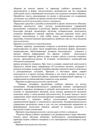 общения во многом зависит от характера учебного материала. Он
представляется в форме текста-полилога, являющегося как бы сценарием
небольшой пьесы, отражающей актуальные для учащихся ситуации общения.
Проработка текста, разыгрывание по ролям и обсуждение его содержания
составляют суть работы на уровне личностного общения.
Принцип ролевой организации учебного материала.
Определяет средства и способы установления в группе личностного общения.
Принцип реализуется через систему коммуникативных упражнений,
выполняемых учащимися в различных формах группового взаимодействия.
Благодаря ролевой организации обучения познавательная деятельность
учащихся приобретает игровой характер. Каждый персонаж имеет роль
(маску), включающую в себя набор самых необходимых сведений о
персонаже. К ролям (маскам) преподаватель прибегает уже на этапе введения
текста-полилога.
Принцип коллективного взаимодействия.
Отражает характер организации учащихся в различные формы группового
взаимодействия на уроке. Были разработаны различные формы группового
взаимодействия, обеспечивающие активную вовлеченность учащихся в
процесс обмена информацией, что придает учебной деятельности
коллективный характер: работа в паре, в микро- группе, в системе учащийся-
группа, преподаватель-группа. В условиях коллективного взаимодействия
отмечается повышение
уровня активности учащихся. При этом в условиях совместной деятельности
образуется общий фонд информации об изучаемом явлении, входящем в
речевую ситуацию, и каждый учащийся-партнер стремится внести свой вклад
в разыгрываемую ситуацию. Принцип в настоящее время широко
используется и в других методах обучения, в том числе в рамках обучения в
сотрудничестве и проектной работы, имеющей интерактивный характер, т.е.
направленной на взаимодействие учащихся в ходе занятий.
Принцип полифункциональности упражнений.
Отражает специфику организации учебного процесса по методу
активизации. Полифункциональность упражнений означает одновременное
овладение языковым материалом и речевой деятельностью в ходе занятий (в
отличие от традиционного обучения, когда сначала организуется овладение
аспектами языка, а затем речевой деятельностью). В основе каждого такого
упражнения лежит некая интенция (речевое намерение), выражение которой в
соответствии с заданием требует использования соответствующих
грамматической формы и лексического наполнения. Полифункциональность
упражнения заключается также в том, что оно одновременно направлено на
формирование нескольких навыков, каждый из которых находится в
различной стадии становления.
Принцип концентрированности в организации учебного материала.
Касается объема учебного материала и его распределения в курсе обучения.
Сжатые сроки обучения объясняют необходимость концентрированного
характера подачи учебного материала и его многократного повторения в ходе
занятий.
Принцип двуплановости обучения.
 