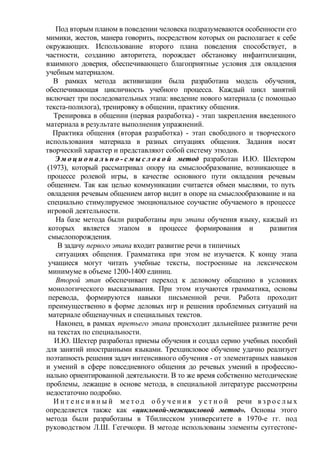Под вторым планом в поведении человека подразумеваются особенности его
мимики, жестов, манера говорить, посредством которых он располагает к себе
окружающих. Использование второго плана поведения способствует, в
частности, созданию авторитета, порождает обстановку инфантилизации,
взаимного доверия, обеспечивающего благоприятные условия для овладения
учебным материалом.
В рамках метода активизации была разработана модель обучения,
обеспечивающая цикличность учебного процесса. Каждый цикл занятий
включает три последовательных этапа: введение нового материала (с помощью
текста-полилога), тренировку в общении, практику общения.
Тренировка в общении (первая разработка) - этап закрепления введенного
материала в результате выполнения упражнений.
Практика общения (вторая разработка) - этап свободного и творческого
использования материала в разных ситуациях общения. Задания носят
творческий характер и представляют собой систему этюдов.
Э м о ц и о н а л ь н о - с м ы с л о в о й метод разработан И.Ю. Шехтером
(1973), который рассматривал опору на смыслообразование, возникающее в
процессе ролевой игры, в качестве основного пути овладения речевым
общением. Так как целью коммуникации считается обмен мыслями, то путь
овладения речевым общением автор видит в опоре на смыслообразование и на
специально стимулируемое эмоциональное соучастие обучаемого в процессе
игровой деятельности.
На базе метода были разработаны три этапа обучения языку, каждый из
которых является этапом в процессе формирования и развития
смыслопорождения.
В задачу первого этапа входит развитие речи в типичных
ситуациях общения. Грамматика при этом не изучается. К концу этапа
учащиеся могут читать учебные тексты, построенные на лексическом
минимуме в объеме 1200-1400 единиц.
Второй этап обеспечивает переход к деловому общению в условиях
монологического высказывания. При этом изучаются грамматика, основы
перевода, формируются навыки письменной речи. Работа проходит
преимущественно в форме деловых игр и решения проблемных ситуаций на
материале общенаучных и специальных текстов.
Наконец, в рамках третьего этапа происходит дальнейшее развитие речи
на текстах по специальности.
И.Ю. Шехтер разработал приемы обучения и создал серию учебных пособий
для занятий иностранными языками. Трехцикловое обучение удачно реализует
поэтапность решения задач интенсивного обучения - от элементарных навыков
и умений в сфере повседневного общения до речевых умений в профессио-
нально ориентированной деятельности. В то же время собственно методические
проблемы, лежащие в основе метода, в специальной литературе рассмотрены
недостаточно подробно.
И н т е н с и в н ы й м е т о д о б у ч е н и я у с т н о й речи в з р о с л ы х
определяется также как «цикловой-межцикловой метод». Основы этого
метода были разработаны в Тбилисском университете в 1970-е гг. под
руководством Л.Ш. Гегечкори. В методе использованы элементы суггестопе-
 