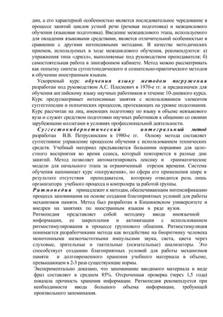 дии, а его характерной особенностью является последовательное чередование в
процессе занятий циклов устной речи (речевая подготовка) и межциклового
обучения (языковая подготовка). Введение межциклового этапа, используемого
для овладения языковыми средствами, является отличительной особенностью в
сравнении с другими интенсивными методами. В качестве методических
приемов, используемых в ходе межциклового обучения, рекомендуются: а)
упражнения типа «дрилл», выполняемые под руководством преподавателя; б)
самостоятельная работа в лингафонном кабинете. Метод можно рассматривать
как попытку синтеза суггестопедического и сознательно-практического методов
в обучении иностранным языкам.
Ускоренный курс обучения языку методом пог р у ж е н и я
разработан под руководством А.С. Плесневич в 1970-е гг. и предназначен для
обучения английскому языку научных работников в течение 10-дневного курса.
Курс предусматривает интенсивные занятия с использованием элементов
суггестопедии и психических процессов, протекающих на уровне подсознания.
Курс рассчитан на лиц, имеющих подготовку по языку в объеме неязыкового
вуза и служит средством подготовки научных работников к общению со своими
зарубежными коллегами в условиях профессиональной деятельности.
С у г г е с т о к и б е р н е т и ч е с к и й и н т е г р а л ь н ый метод
разработан В.В. Петрусинским в 1980-е гг. Основу метода составляет
суггестивное управление процессом обучения с использованием технических
средств. Учебный материал предъявляется большими порциями для цело-
стного восприятия во время сеанса, который повторяется в разные дни
занятий. Метод позволяет автоматизировать лексику и грамматические
модели для начального этапа за ограниченный отрезок времени. Система
обучения напоминает курс «погружения», но сфера его применения шире в
результате отсутствия преподавателя, которому отводится роль лишь
организатора учебного процесса и контролера за работой группы.
Р и т м о п е д и я принадлежит к методам, обеспечивающим интенсификацию
процесса запоминания на основе создания благоприятных условий для работы
механизмов памяти. Метод был разработан в Кишиневском университете и
внедрен на занятиях по иностранным языкам в ряде вузов.
Ритмопедия представляет собой методику ввода иноязычной
информации, ее закрепления и активизации с использованием
ритмостимулирования в процессе группового общения. Ритмостимуляция
понимается разработчиками метода как воздействие на биоритмику человека
монотонными низкочастотными импульсами звука, света, цвета через
слуховые, зрительные и тактильные (осязательные) анализаторы. Это
способствует созданию благоприятных условий для работы механизмов
памяти и долговременного хранения учебного материала в объеме,
превышающем в 2-3 раза существующие нормы.
Экспериментально доказано, что запоминание вводимого материала в виде
фраз составляет в среднем 85%. Отсроченная проверка (через 1,5 года)
показала прочность хранения информации. Ритмопедия рекомендуется при
необходимости ввода большого объема информации, требующей
произвольного запоминания.
 