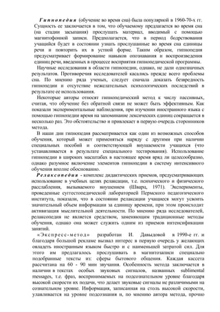 Г и п н о п е д и я (обучение во время сна) была популярной в 1960-70-х гг.
Сущность ее заключается в том, что обучаемому предлагается во время сна
(на стадии засыпания) прослушать материал, вводимый с помощью
магнитофонной записи. Предполагается, что в период бодрствования
учащийся будет в состоянии узнать прослушанные во время сна единицы
речи и повторить их в устной форме. Таким образом, гипнопедия
предусматривает формирование навыков опознавания и воспроизведения
единиц речи, введенных в процессе восприятия гипнопедической программы.
Научные исследования в области гипнопедии, однако, не дали однозначных
результатов. Противоречия исследователей касались прежде всего проблемы
сна. По мнению ряда ученых, следует сначала доказать безвредность
гипнопедии и отсутствие нежелательных психологических последствий в
результате ее использования.
Некоторые авторы относят гипнопедический метод к числу пассивных,
считая, что обучение без обратной связи не может быть эффективным. Как
показали экспериментальные наблюдения, при изучении иностранного языка с
помощью гипнопедии время на запоминание лексических единиц сокращается в
несколько раз. Это обстоятельство и привлекает в первую очередь сторонников
метода.
В наши дни гипнопедия рассматривается как один из возможных способов
обучения, который может применяться наряду с другими при наличии
специальных пособий и соответствующей внушаемости учащихся (что
устанавливается в результате специального тестирования). Использование
гипнопедии в широких масштабах в настоящее время вряд ли целесообразно,
однако разумное включение элементов гипнопедии в систему интенсивного
обучения вполне обоснованно.
Р е л а к с о п е д и я - комплекс дидактических приемов, предусматривающих
использование в учебных целях релаксации, т.е. психического и физического
расслабления, вызываемого внушением (Шварц, 1971). Эксперименты,
проведенные суггестопедической лабораторией Пермского педагогического
института, показали, что в состоянии релаксации учащиеся могут усвоить
значительный объем информации за единицу времени, при этом происходит
активизация мыслительной деятельности. По мнению ряда исследователей,
релаксопедия не является средством, заменяющим традиционные методы
обучения, однако она может служить одним из приемов интенсификации
занятий.
«Эк сп ре с с- м е то д» разработан И. Давыдовой в 1990-е гг. и
благодаря большой рекламе вызвал интерес в первую очередь у желающих
овладеть иностранным языком быстро и с наименьшей затратой сил. Для
этого им предлагалось прослушивать в магнитозаписи специально
подобранные тексты из: сферы бытового общения. Каждая кассета
рассчитана на 60 - 90 мин звучания. Особенность метода заключается в
наличии в текстах особых звуковых сигналов, названных sublimental
messages, т.е. фраз, воспринимаемых на подсознательном уровне благодаря
высокой скорости их подачи, что делает звуковые сигналы не различимыми на
сознательном уровне. Информация, записанная на столь высокой скорости,
улавливается на уровне подсознания и, по мнению автора метода, прочно
 