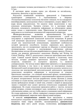 память и внимание человека увеличиваются в 10-12 раз, а скорость чтения - в
3-5 раз.
В настоящее время созданы курсы для обучения по английскому,
немецкому, финскому и другим языкам.
Результаты независимой экспертизы, проведенной в Современном
гуманитарном университете и опубликованные в сборнике
«Телекоммуникационные технологии обучения» показали, что на стандартном
кинооборудовании, используемом в быту и кинопрокате, создать эффект 25-го
кадра весьма затруднительно. Это касается также видеотехники и пер-
сональных компьютеров. Эксперты считают, что в настоящее время
обсуждать возможность восприятия информации на субсенсорном уровне
можно только в теоретическом плане. Практическая же реализация идеи
затруднена из-за технических возможностей современной аппаратуры.
И н т е р а к т и в н ы е мет оды преподавания . Это группа
современных методов, базирующихся на интеракционизме - одной из
популярных в современной социальной психологии концепции. В рамках
этой концепции предлагается понимание социального взаимодействия
людей как межличностной коммуникации, важнейшей особенностью
которой признается способность человека «принимать роль другого»,
представлять, как его воспринимает партнер по общению и соответственно
интерпретировать ситуацию и конструировать собственные действия.
Интерактивные методы обучения разрабатываются в рамках проекта «Чтение и
письмо для развития критического мыщления» (Reading and Writing for
Critical Thinking - RWCT), реализуемого совместно преподавателями многих
стран. Главной задачей проекта является внедрение в педагогику таких
методов, которые развивают критическое мышление учащихся всех
возрастов, независимо от изучаемого предмета, т.е. являются
универсальными. Эти методы можно эффективно применять и в традиционных
формах обучения, в том числе и на занятиях по иностранным языкам.
Центральной идеей интерактивных методов является развитие критического
мышления как конструктивной интеллектуальной деятельности, предложить
осмысленное восприятие информации и последующее ее усвоение.
Критическое мышление - это сложный ментальный процесс, начинающийся с
ознакомления с новой информацией и заканчивающийся принятием решения.
В рамках интерактивных методов разработаны основы обучения и учения,
состоящие из стадии вызова, смысловой стадии и стадии рефлексии. На стадии
вызова пробуждается интерес к новой теме, ученики с опорой на предыдущие
знания и языковой опыт делают прогнозы относительно содержания новой
информации. На стадии осмысления проводится работа с текстом, изучается
новый материал, ученики интегрируют идеи, заложенные в тексте, со своими
собственными идеями, для того чтобы придти к пониманию новой информации.
На стадии рефлексии (лат. reflexio отражение) учащиеся размышляют над по-
лученной информацией, закрепляя таким образом новый материал.
В качестве интерактивных методов были предложены и широко
используются следующие методы преподавания: кластер (в ряде публикаций
называется также «карта понятий», «ассоциограмма»), сравнительная
диаграмма, пазл (англ. puzzle загадка, головоломка), целенаправленное
 