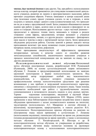 чтение, двух частный дневник и ряд других. Так, при работе с использованием
метода кластер, который применяется для стимуляции познавательной деятель-
ности учащихся, развития их памяти и пространственного мышления, работа
протекает следующим образом. Учитель записывает в центре классной доски
тему (ключевое слово), просит учеников сделать то же в тетрадях, а затем
подумать и записать вокруг данного слова (словосочетания) всё, что приходит
им на ум в связи с предложенной темой. Затем учащиеся обмениваются своими
идеями при работе в парах, делятся ими со всем классом и фиксируют их на
доске и в тетрадях. Использование другого метода - «двух частный дневник» -
предполагает в процессе чтения текста записывать в тетради в разделе
«отрывок» слова (фразы, предложения), которые вызывают у учащихся
различные ассоциации, эмоции, а в другом разделе - «реакции» - фиксировать
свои мысли и чувства в связи с прочитанной частью текста. Затем проводится
обсуждение результатов работы. Система занятий в рамках каждого метода
преподавания включает три выше названные стадии усвоения и закрепления
материала: вызов, осмысление, рефлексия.
Опыт преподавания свидетельствует об эффективности применения
интерактивных методов в качестве одного из способов развития
интеллектуальных способностей, аналитического мышления учащихся в
процессе межличностной коммуникации как на занятиях по языку, так и
другим дисциплинам.
П с и х о т е р а п е в т и ч е с к и й м е т о д о б у ч е ния. Интенсивный
метод обучения иностранным языкам, разработанный И.М. Румянцевой
(Румянцева, 2004) на основе суггестопедической теории интенсивного
обучения Г. Лозанова и предусматривающий использование на занятиях
групповой психотерапии в форме психологических тренингов. Под
психотерапией автор подразумевает особый вид межличностного
взаимодействия, в процессе которого учащимся оказывается
профессиональная помощь психологическими средствами при решении
возникающих у них проблем и затруднений психологического характера,
связанных с овладением и использованием изучаемого языка. Такая помощь
оказывается необходимой при работе с труднообучаемыми людьми,
сомневающимися в возможности овладеть языком в силу разных причин.
Термин «групповая психотерапия», введенный в научный оборот
американским психологом и психотерапевтом Я.П. Морено (1910), нашел
применение в виде библиотерапии (благотворное воздействие книги в форме
обсуждения прочитанного с целью положительного влияния на читателя),
трудотерапии (использовалась А.С. Макаренко в системе обучения и
воспитания), музыкотерапии, природотерапии, в «школе радости» В.А.
Сухомлннского. Психотерапевтические приемы обучения на занятиях по
иностранному языку нашли применение в суггестопедии Г. Лозанова
(использование внушения), гипнопедии (обучение во время сна, релаксопедии
(техника релаксационной разгрузки во время занятий), а также в интенсивных
методах обучения Г. Китайгородской, И. Шехтера и др. В
психотерапевтическом методе обучения, по утверждению ее разработчика,
впервые система обучения языку полностью положена на групповую
психотерапевтическую основу с использованием психотерапевтического
 